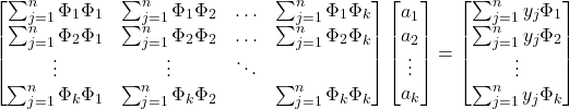 \begin{equation*} \begin{bmatrix} \sum_{j=1}^{n} \Phi_{1}\Phi_{1} & \sum_{j=1}^{n} \Phi_{1}\Phi_{2} & \hdots & \sum_{j=1}^{n} \Phi_{1}\Phi_{k} \\ \sum_{j=1}^{n} \Phi_{2}\Phi_{1} & \sum_{j=1}^{n} \Phi_{2}\Phi_{2} & \hdots & \sum_{j=1}^{n} \Phi_{2}\Phi_{k}\\ \vdots & \vdots & \ddots & \\ \sum_{j=1}^{n} \Phi_{k}\Phi_{1} & \sum_{j=1}^{n} \Phi_{k} \Phi_{2} & & \sum_{j=1}^{n} \Phi_{k} \Phi_{k} \end{bmatrix} \begin{bmatrix} a_{1}\\ a_{2}\\ \vdots\\ a_{k} \end{bmatrix}= \begin{bmatrix} \sum_{j=1}^{n} y_{j}\Phi_{1}\\ \sum_{j=1}^{n} y_{j}\Phi_{2}\\ \vdots\\ \sum_{j=1}^{n} y_{j}\Phi_{k} \end{bmatrix} \end{equation*}