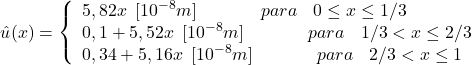 \begin{equation*} û(x) = \left\{ \begin{array}{ll} 5,82x \hspace{5} [10^{-8}m] \hspace{40} para \hspace{10} 0\leq x\leq 1/3\\ 0,1+5,52x \hspace{5} [10^{-8}m]\hspace{40} para \hspace{10} 1/3<x\leq 2/3 \\ 0,34+5,16x\hspace{5} [10^{-8}m] \hspace{40} para \hspace{10} 2/3<x\leq 1 \end{array}\right \end{equation*}